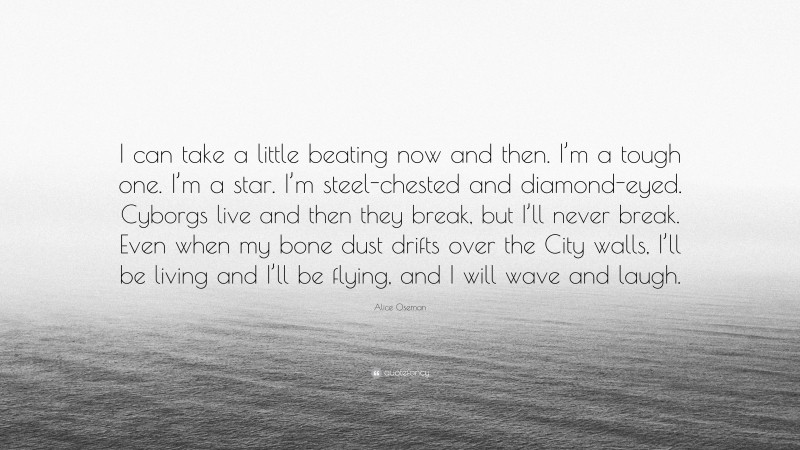 Alice Oseman Quote: “I can take a little beating now and then. I’m a tough one. I’m a star. I’m steel-chested and diamond-eyed. Cyborgs live and then they break, but I’ll never break. Even when my bone dust drifts over the City walls, I’ll be living and I’ll be flying, and I will wave and laugh.”
