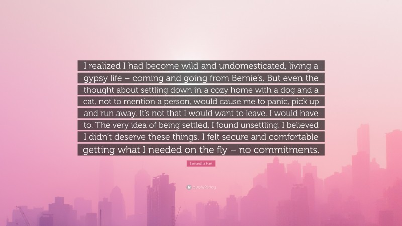 Samantha Hart Quote: “I realized I had become wild and undomesticated, living a gypsy life – coming and going from Bernie’s. But even the thought about settling down in a cozy home with a dog and a cat, not to mention a person, would cause me to panic, pick up and run away. It’s not that I would want to leave. I would have to. The very idea of being settled, I found unsettling. I believed I didn’t deserve these things. I felt secure and comfortable getting what I needed on the fly – no commitments.”