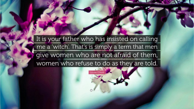 Louise O'Neill Quote: “It is your father who has insisted on calling me a ‘witch’. That’s is simply a term that men give women who are not afraid of them, women who refuse to do as they are told.”