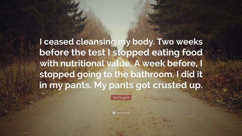 Ted Nugent Quote: “I ceased cleansing my body. Two weeks before the test I stopped eating food with nutritional value. A week before, I stopped going to the bathroom. I did it in my pants. My pants got crusted up.”
