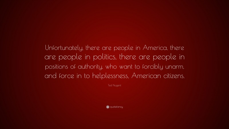 Ted Nugent Quote: “Unfortunately, there are people in America, there are people in politics, there are people in positions of authority, who want to forcibly unarm, and force in to helplessness, American citizens.”