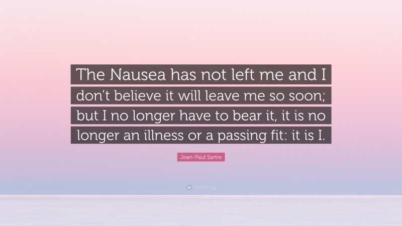 Jean-Paul Sartre Quote: “The Nausea has not left me and I don’t believe it will leave me so soon; but I no longer have to bear it, it is no longer an illness or a passing fit: it is I.”