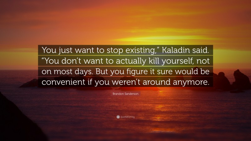 Brandon Sanderson Quote: “You just want to stop existing,” Kaladin said. “You don’t want to actually kill yourself, not on most days. But you figure it sure would be convenient if you weren’t around anymore.”