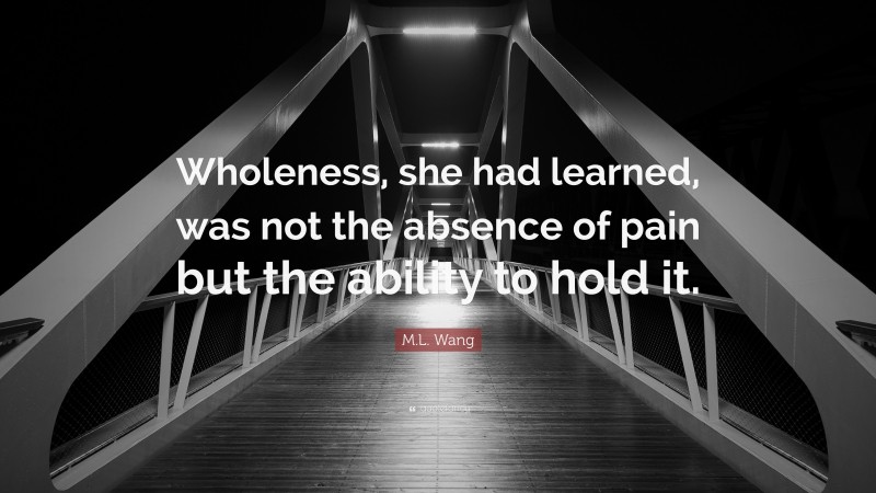 M.L. Wang Quote: “Wholeness, she had learned, was not the absence of pain but the ability to hold it.”