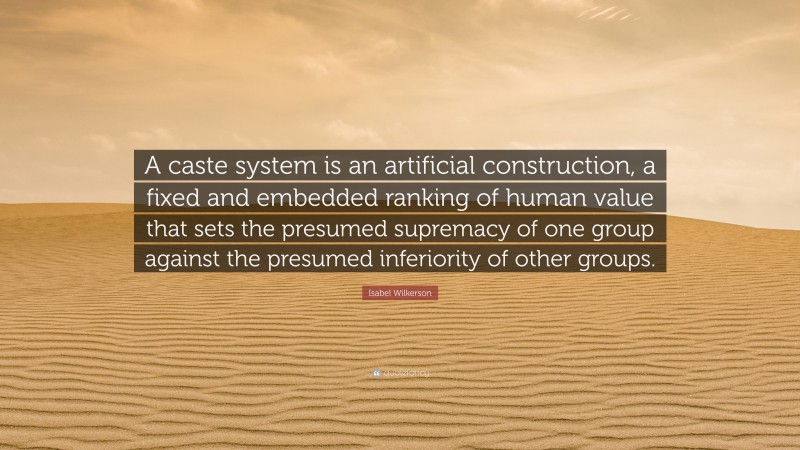 Isabel Wilkerson Quote: “A caste system is an artificial construction, a fixed and embedded ranking of human value that sets the presumed supremacy of one group against the presumed inferiority of other groups.”