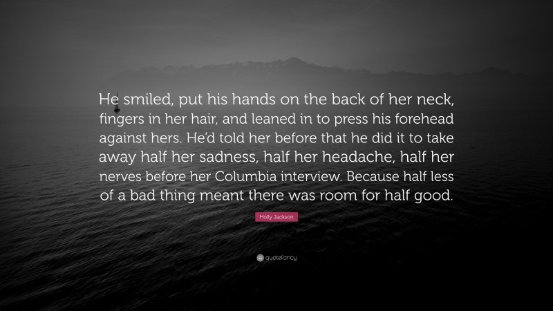 Holly Jackson Quote: “He smiled, put his hands on the back of her neck, fingers in her hair, and leaned in to press his forehead against hers. He’d told her before that he did it to take away half her sadness, half her headache, half her nerves before her Columbia interview. Because half less of a bad thing meant there was room for half good.”