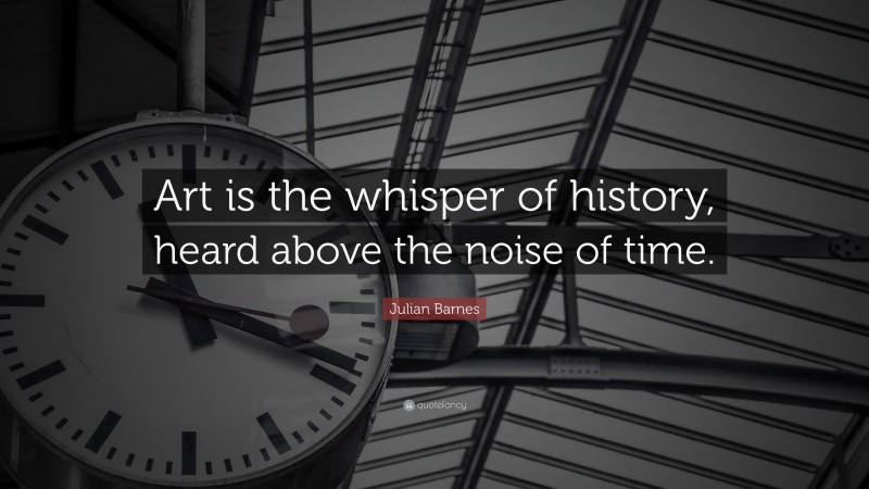 Julian Barnes Quote: “Art is the whisper of history, heard above the noise of time.”