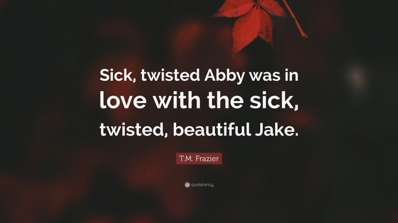 T.M. Frazier Quote: “Sick, twisted Abby was in love with the sick, twisted, beautiful Jake.”