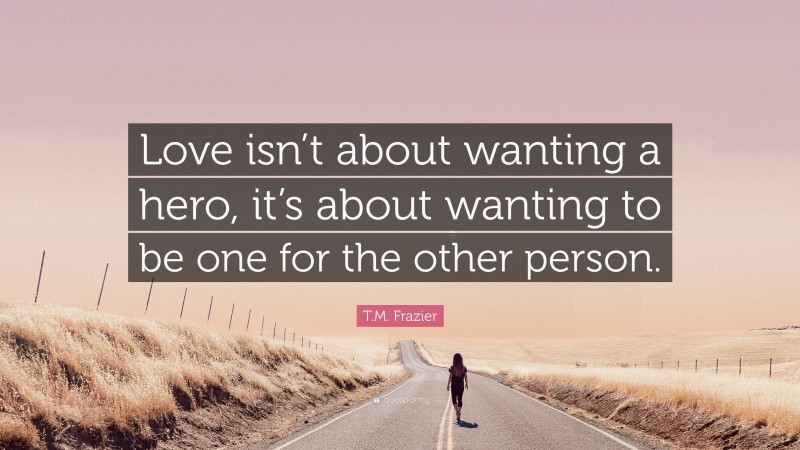 T.M. Frazier Quote: “Love isn’t about wanting a hero, it’s about wanting to be one for the other person.”