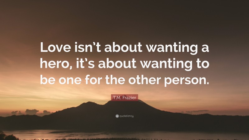 T.M. Frazier Quote: “Love isn’t about wanting a hero, it’s about wanting to be one for the other person.”