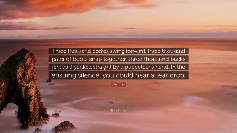 Sabaa Tahir Quote: “Three thousand bodies swing forward, three thousand pairs of boots snap together, three thousand backs jerk as if yanked straight by a puppeteer’s hand. In the ensuing silence, you could hear a tear drop.”