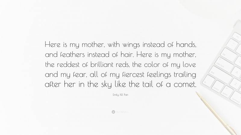 Emily X.R. Pan Quote: “Here is my mother, with wings instead of hands, and feathers instead of hair. Here is my mother, the reddest of brilliant reds, the color of my love and my fear, all of my fiercest feelings trailing after her in the sky like the tail of a comet.”
