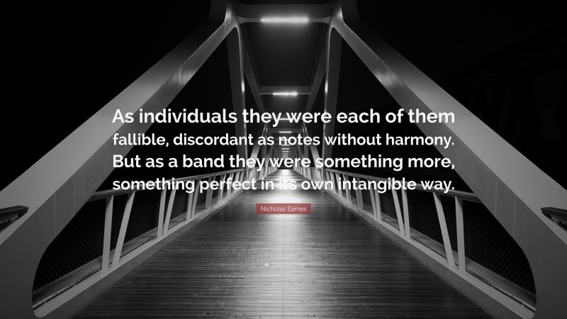 Nicholas Eames Quote: “As individuals they were each of them fallible, discordant as notes without harmony. But as a band they were something more, something perfect in its own intangible way.”