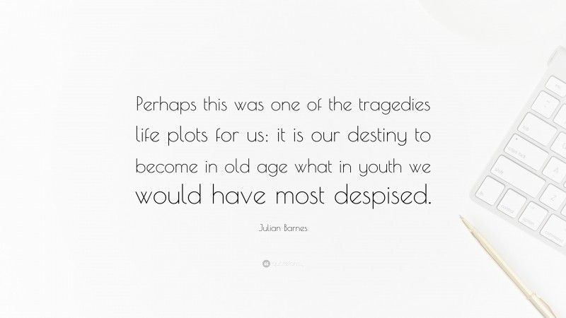 Julian Barnes Quote: “Perhaps this was one of the tragedies life plots for us: it is our destiny to become in old age what in youth we would have most despised.”