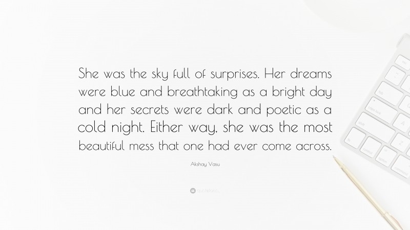 Akshay Vasu Quote: “She was the sky full of surprises. Her dreams were blue and breathtaking as a bright day and her secrets were dark and poetic as a cold night. Either way, she was the most beautiful mess that one had ever come across.”