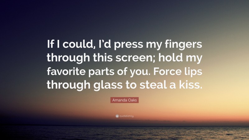 Amanda Oaks Quote: “If I could, I’d press my fingers through this screen; hold my favorite parts of you. Force lips through glass to steal a kiss.”