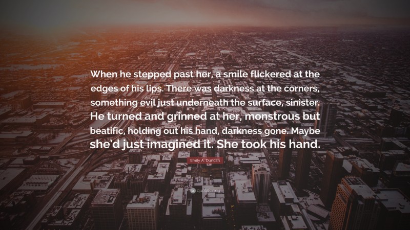 Emily A. Duncan Quote: “When he stepped past her, a smile flickered at the edges of his lips. There was darkness at the corners, something evil just underneath the surface, sinister. He turned and grinned at her, monstrous but beatific, holding out his hand, darkness gone. Maybe she’d just imagined it. She took his hand.”