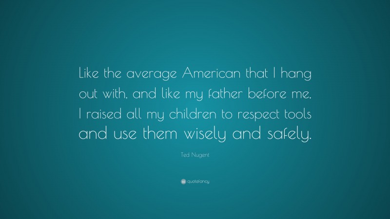Ted Nugent Quote: “Like the average American that I hang out with, and like my father before me, I raised all my children to respect tools and use them wisely and safely.”