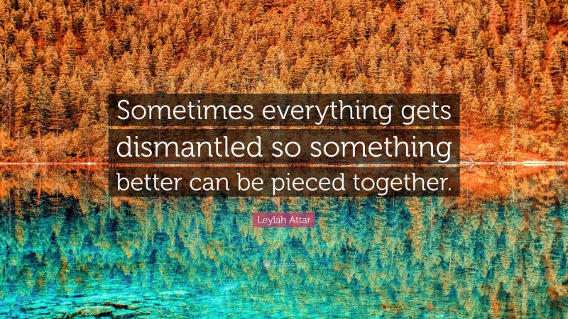 Leylah Attar Quote: “Sometimes everything gets dismantled so something better can be pieced together.”