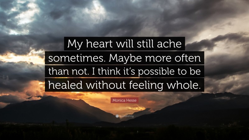 Monica Hesse Quote: “My heart will still ache sometimes. Maybe more often than not. I think it’s possible to be healed without feeling whole.”