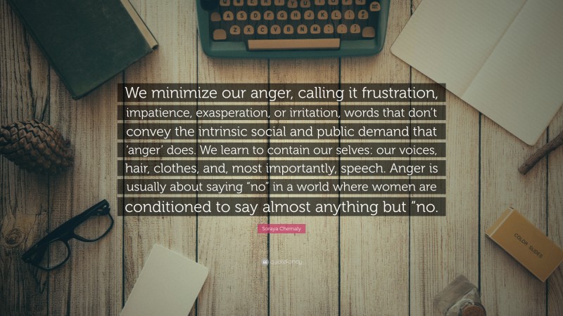 Soraya Chemaly Quote: “We minimize our anger, calling it frustration, impatience, exasperation, or irritation, words that don’t convey the intrinsic social and public demand that ‘anger’ does. We learn to contain our selves: our voices, hair, clothes, and, most importantly, speech. Anger is usually about saying “no” in a world where women are conditioned to say almost anything but “no.”