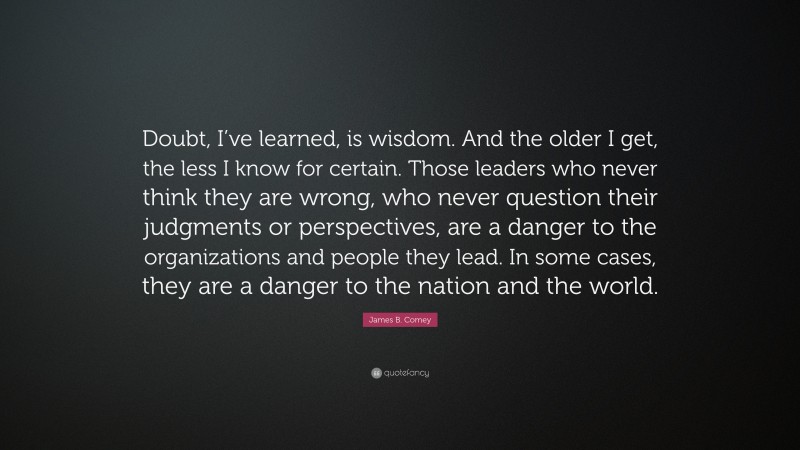 James B. Comey Quote: “Doubt, I’ve learned, is wisdom. And the older I get, the less I know for certain. Those leaders who never think they are wrong, who never question their judgments or perspectives, are a danger to the organizations and people they lead. In some cases, they are a danger to the nation and the world.”