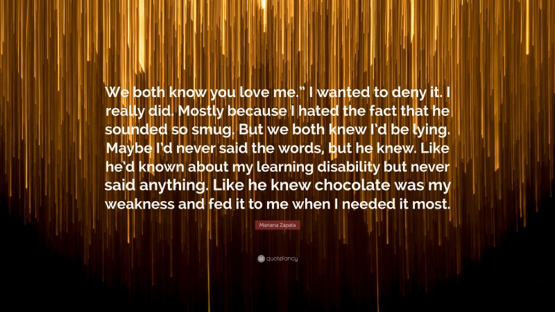 Mariana Zapata Quote: “We both know you love me.” I wanted to deny it. I really did. Mostly because I hated the fact that he sounded so smug. But we both knew I’d be lying. Maybe I’d never said the words, but he knew. Like he’d known about my learning disability but never said anything. Like he knew chocolate was my weakness and fed it to me when I needed it most.”