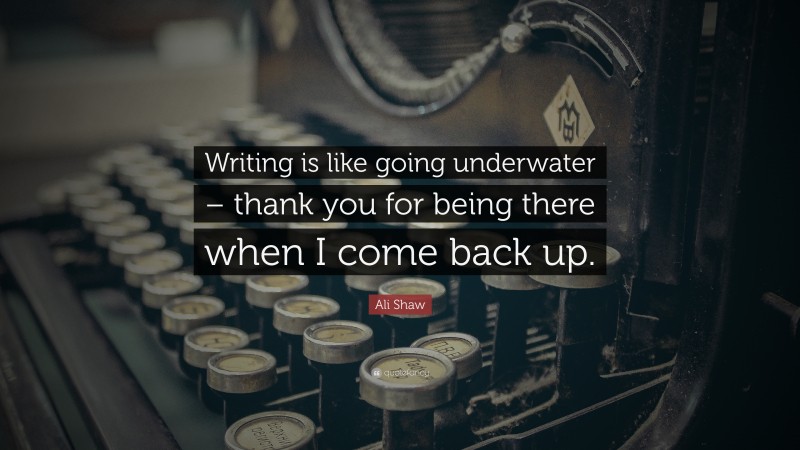 Ali Shaw Quote: “Writing is like going underwater – thank you for being there when I come back up.”