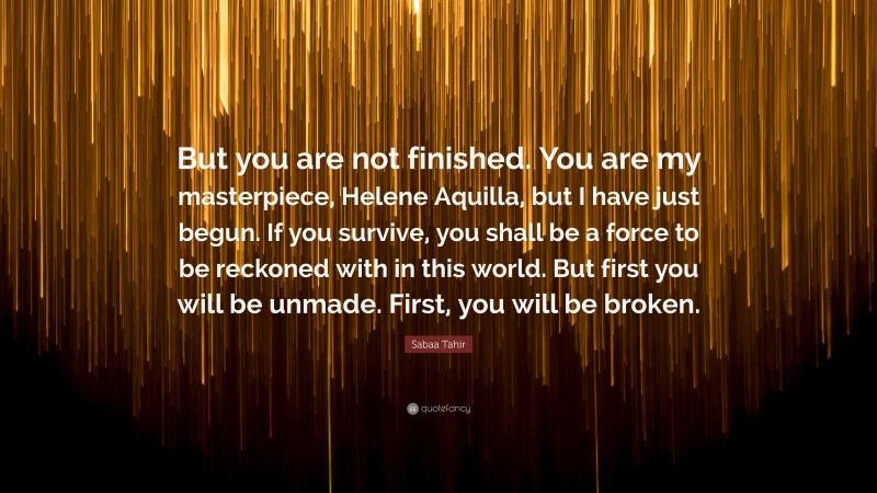 Sabaa Tahir Quote: “But you are not finished. You are my masterpiece, Helene Aquilla, but I have just begun. If you survive, you shall be a force to be reckoned with in this world. But first you will be unmade. First, you will be broken.”