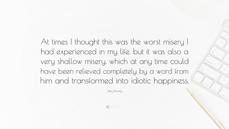 Sally Rooney Quote: “At times I thought this was the worst misery I had experienced in my life, but it was also a very shallow misery, which at any time could have been relieved completely by a word from him and transformed into idiotic happiness.”