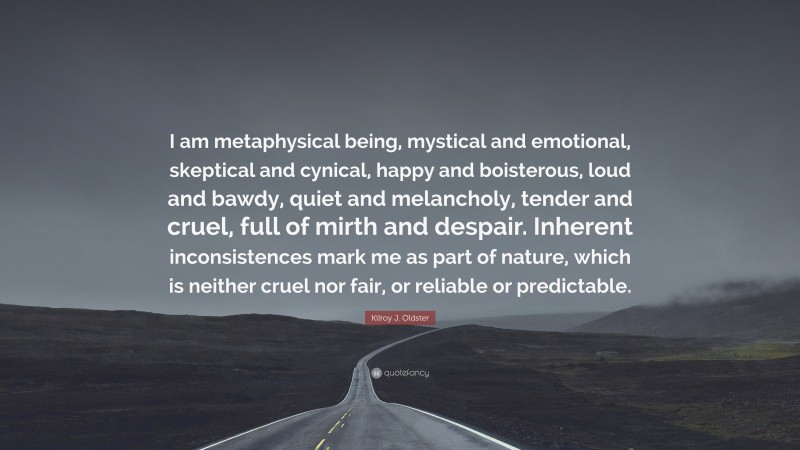 Kilroy J. Oldster Quote: “I am metaphysical being, mystical and emotional, skeptical and cynical, happy and boisterous, loud and bawdy, quiet and melancholy, tender and cruel, full of mirth and despair. Inherent inconsistences mark me as part of nature, which is neither cruel nor fair, or reliable or predictable.”