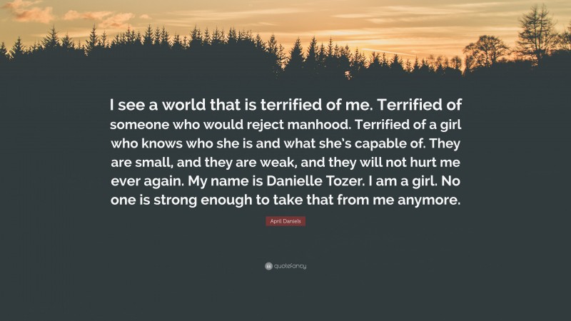 April Daniels Quote: “I see a world that is terrified of me. Terrified of someone who would reject manhood. Terrified of a girl who knows who she is and what she’s capable of. They are small, and they are weak, and they will not hurt me ever again. My name is Danielle Tozer. I am a girl. No one is strong enough to take that from me anymore.”