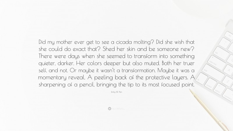 Emily X.R. Pan Quote: “Did my mother ever get to see a cicada molting? Did she wish that she could do exact that? Shed her skin and be someone new? There were days when she seemed to transform into something quieter, darker. Her colors deeper but also muted. Both her truer self, and not. Or maybe it wasn’t a transformation. Maybe it was a momentary reveal. A peeling back of the protective layers. A sharpening of a pencil, bringing the tip to its most focused point.”