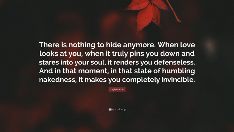 Leylah Attar Quote: “There is nothing to hide anymore. When love looks at you, when it truly pins you down and stares into your soul, it renders you defenseless. And in that moment, in that state of humbling nakedness, it makes you completely invincible.”