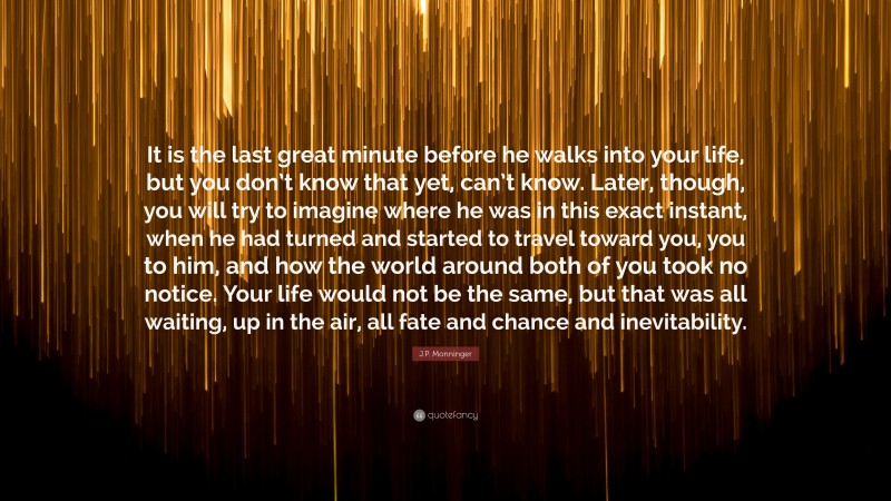 J.P. Monninger Quote: “It is the last great minute before he walks into your life, but you don’t know that yet, can’t know. Later, though, you will try to imagine where he was in this exact instant, when he had turned and started to travel toward you, you to him, and how the world around both of you took no notice. Your life would not be the same, but that was all waiting, up in the air, all fate and chance and inevitability.”