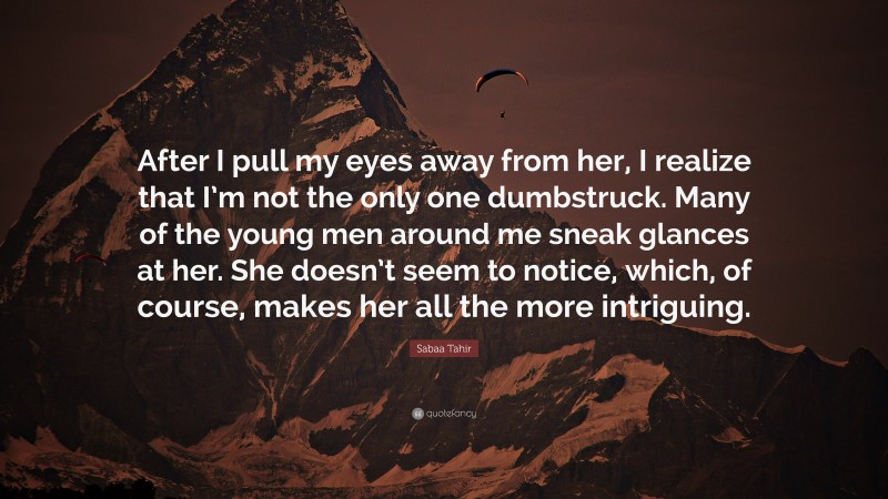 Sabaa Tahir Quote: “After I pull my eyes away from her, I realize that I’m not the only one dumbstruck. Many of the young men around me sneak glances at her. She doesn’t seem to notice, which, of course, makes her all the more intriguing.”