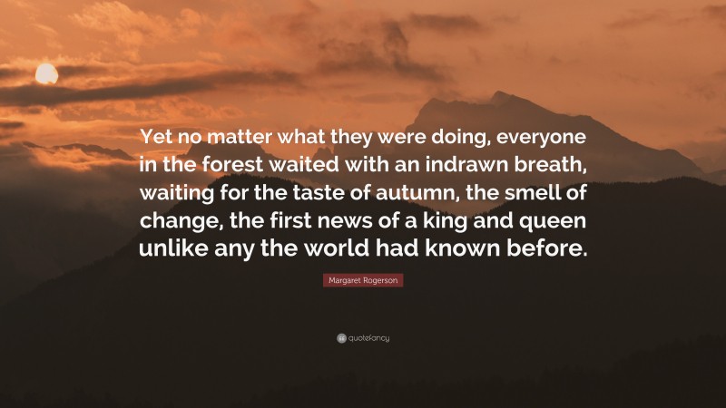 Margaret Rogerson Quote: “Yet no matter what they were doing, everyone in the forest waited with an indrawn breath, waiting for the taste of autumn, the smell of change, the first news of a king and queen unlike any the world had known before.”