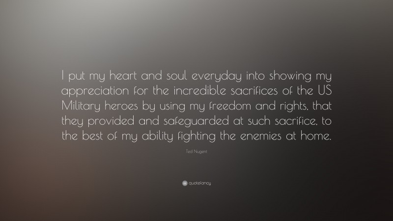 Ted Nugent Quote: “I put my heart and soul everyday into showing my appreciation for the incredible sacrifices of the US Military heroes by using my freedom and rights, that they provided and safeguarded at such sacrifice, to the best of my ability fighting the enemies at home.”