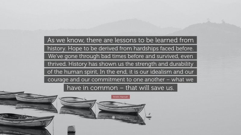 Kristin Hannah Quote: “As we know, there are lessons to be learned from history. Hope to be derived from hardships faced before. We’ve gone through bad times before and survived, even thrived. History has shown us the strength and durability of the human spirit, In the end, it is our idealism and our courage and our commitment to one another – what we have in common – that will save us.”