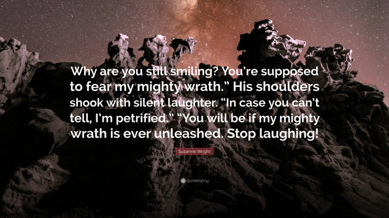 Suzanne Wright Quote: “Why are you still smiling? You’re supposed to fear my mighty wrath.” His shoulders shook with silent laughter. “In case you can’t tell, I’m petrified.” “You will be if my mighty wrath is ever unleashed. Stop laughing!”