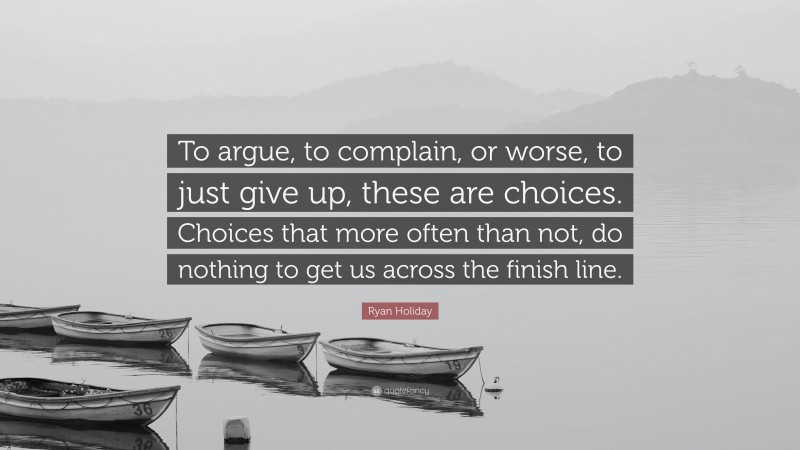 Ryan Holiday Quote: “To argue, to complain, or worse, to just give up, these are choices. Choices that more often than not, do nothing to get us across the finish line.”