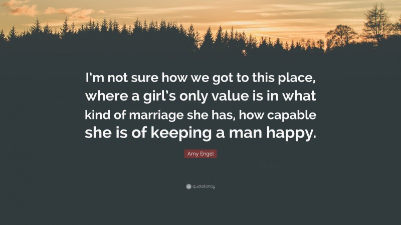 Amy Engel Quote: “I’m not sure how we got to this place, where a girl’s only value is in what kind of marriage she has, how capable she is of keeping a man happy.”