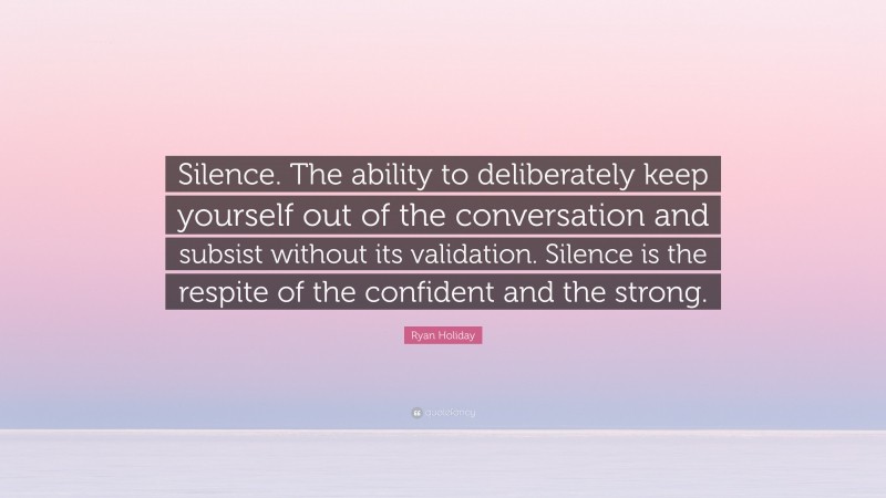 Ryan Holiday Quote: “Silence. The ability to deliberately keep yourself out of the conversation and subsist without its validation. Silence is the respite of the confident and the strong.”