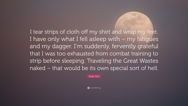 Sabaa Tahir Quote: “I tear strips of cloth off my shirt and wrap my feet. I have only what I fell asleep with – my fatigues and my dagger. I’m suddenly, fervently grateful that I was too exhausted from combat training to strip before sleeping. Traveling the Great Wastes naked – that would be its own special sort of hell.”