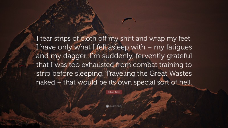 Sabaa Tahir Quote: “I tear strips of cloth off my shirt and wrap my feet. I have only what I fell asleep with – my fatigues and my dagger. I’m suddenly, fervently grateful that I was too exhausted from combat training to strip before sleeping. Traveling the Great Wastes naked – that would be its own special sort of hell.”