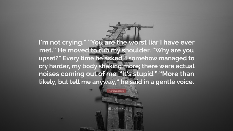 Mariana Zapata Quote: “I’m not crying.” “You are the worst liar I have ever met.” He moved to rub my shoulder. “Why are you upset?” Every time he asked, I somehow managed to cry harder, my body shaking more; there were actual noises coming out of me. “It’s stupid.” “More than likely, but tell me anyway,” he said in a gentle voice.”