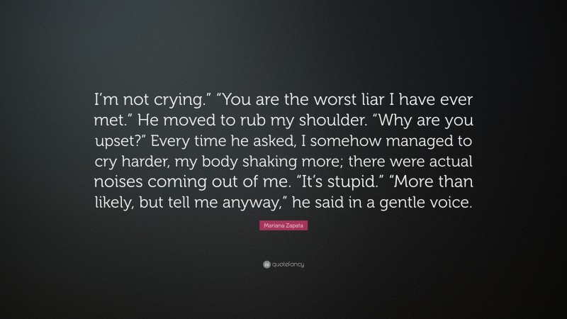 Mariana Zapata Quote: “I’m not crying.” “You are the worst liar I have ever met.” He moved to rub my shoulder. “Why are you upset?” Every time he asked, I somehow managed to cry harder, my body shaking more; there were actual noises coming out of me. “It’s stupid.” “More than likely, but tell me anyway,” he said in a gentle voice.”