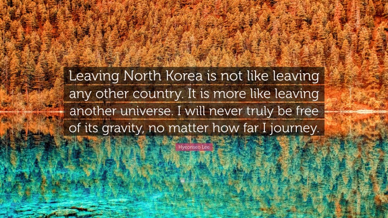 Hyeonseo Lee Quote: “Leaving North Korea is not like leaving any other country. It is more like leaving another universe. I will never truly be free of its gravity, no matter how far I journey.”