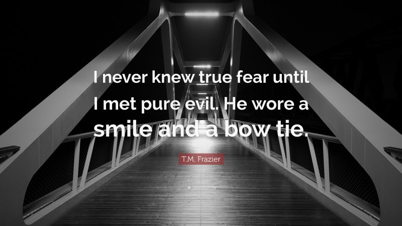 T.M. Frazier Quote: “I never knew true fear until I met pure evil. He wore a smile and a bow tie.”