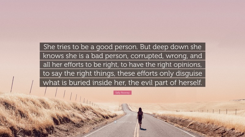 Sally Rooney Quote: “She tries to be a good person. But deep down she knows she is a bad person, corrupted, wrong, and all her efforts to be right, to have the right opinions, to say the right things, these efforts only disguise what is buried inside her, the evil part of herself.”